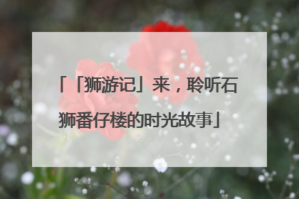 「狮游记」来，聆听石狮番仔楼的时光故事