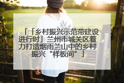 「乡村振兴示范带建设进行时」兰州市城关区着力打造烟雨兰山中的乡村振兴“样板间”