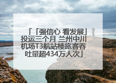 「强信心 看发展」投运三个月 兰州中川机场T3航站楼旅客吞吐量超434万人次