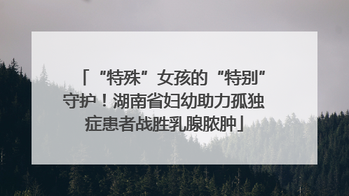 “特殊”女孩的“特别”守护！湖南省妇幼助力孤独症患者战胜乳腺脓肿