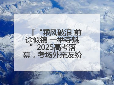 “乘风破浪 前途似锦 一举夺魁”2025高考落幕，考场外亲友纷纷送祝福
