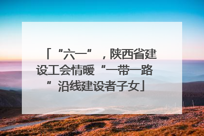 “六一”，陕西省建设工会情暖“一带一路”沿线建设者子女