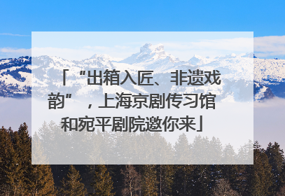 “出箱入匠、非遗戏韵”，上海京剧传习馆和宛平剧院邀你来