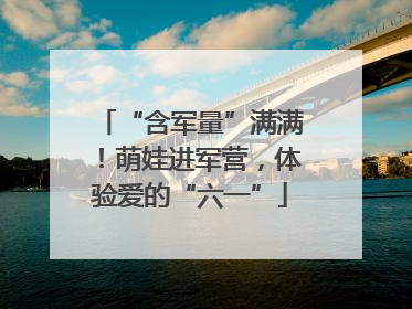 “含军量”满满！萌娃进军营，体验爱的“六一”
