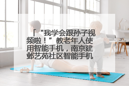 “我学会跟孙子视频啦！”教老年人使用智能手机，南京建邺艺苑社区智能手机课堂圆满落幕