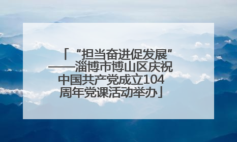 “担当奋进促发展”——淄博市博山区庆祝中国共产党成立104周年党课活动举办