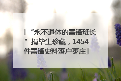 “永不退休的雷锋班长”捐毕生珍藏，1454件雷锋史料落户枣庄