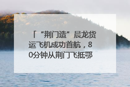 “荆门造”晨龙货运飞机成功首航，80分钟从荆门飞抵鄂州花湖机场