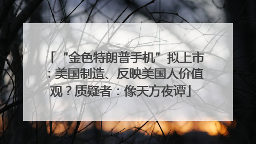 “金色特朗普手机”拟上市：美国制造、反映美国人价值观？质疑者：像天方夜谭