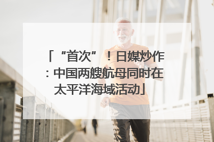 “首次”！日媒炒作：中国两艘航母同时在太平洋海域活动