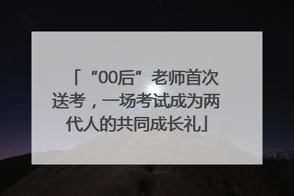 “00后”老师首次送考，一场考试成为两代人的共同成长礼