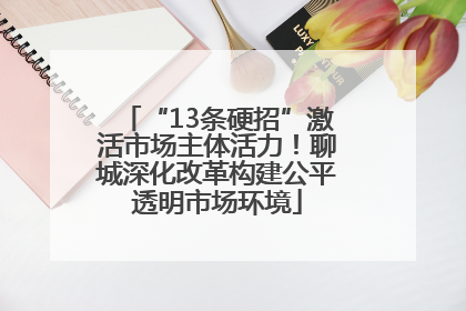“13条硬招”激活市场主体活力！聊城深化改革构建公平透明市场环境
