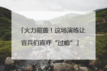 火力覆盖！这场演练让官兵们直呼“过瘾”