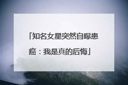 知名女星突然自曝患癌：我是真的后悔