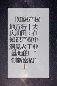 知识产权地方行｜大庆油田：在知识产权中洞见老工业基地的 “创新密码”