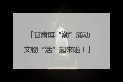 甘肃博“潮”涌动 文物“活”起来啦！