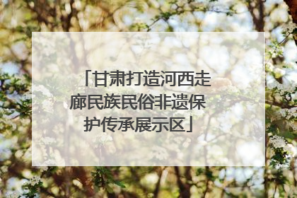 甘肃打造河西走廊民族民俗非遗保护传承展示区
