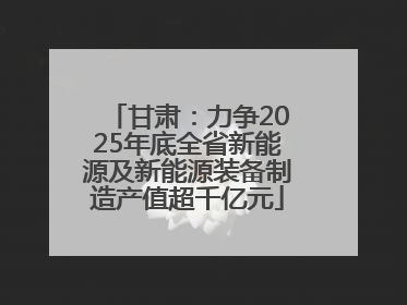 甘肃：力争2025年底全省新能源及新能源装备制造产值超千亿元