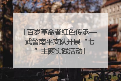 百岁革命者红色传承——武警南平支队开展“七一”主题实践活动