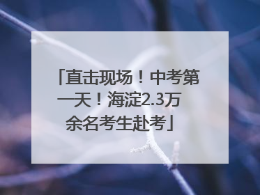 直击现场！中考第一天！海淀2.3万余名考生赴考