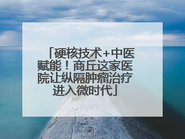 硬核技术+中医赋能！商丘这家医院让纵隔肿瘤治疗进入微时代