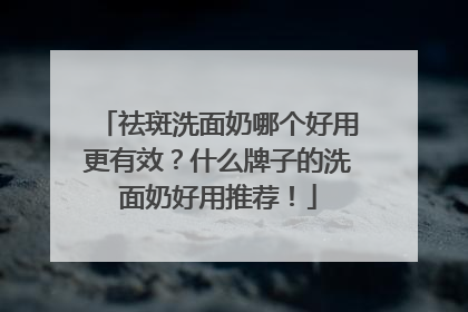祛斑洗面奶哪个好用更有效？什么牌子的洗面奶好用推荐！