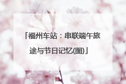 福州车站：串联端午旅途与节日记忆(图)