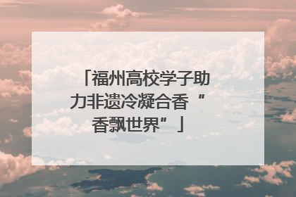 福州高校学子助力非遗冷凝合香“香飘世界”