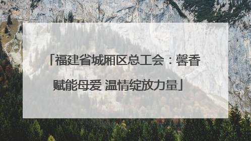 福建省城厢区总工会：馨香赋能母爱 温情绽放力量