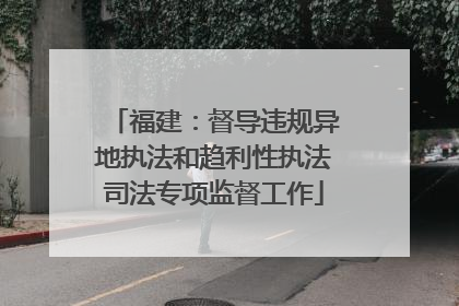 福建：督导违规异地执法和趋利性执法司法专项监督工作