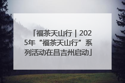 福茶天山行｜2025年“福茶天山行”系列活动在昌吉州启动