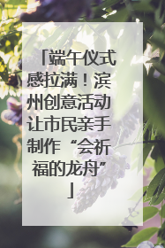 端午仪式感拉满！滨州创意活动让市民亲手制作“会祈福的龙舟”