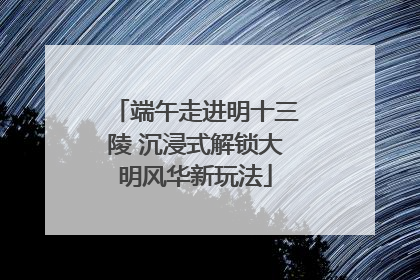 端午走进明十三陵 沉浸式解锁大明风华新玩法
