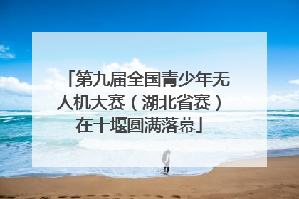 第九届全国青少年无人机大赛（湖北省赛）在十堰圆满落幕