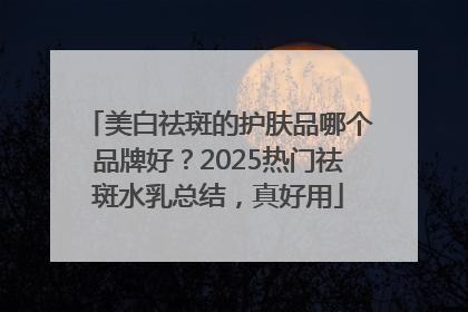美白祛斑的护肤品哪个品牌好？2025热门祛斑水乳总结，真好用