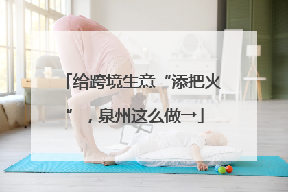 给跨境生意“添把火”，泉州这么做→