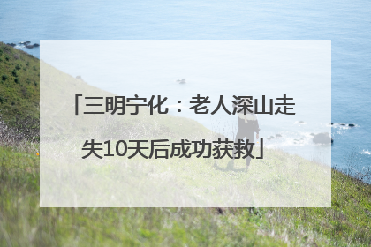 三明宁化：老人深山走失10天后成功获救