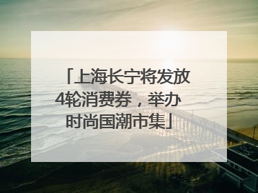 上海长宁将发放4轮消费券，举办时尚国潮市集