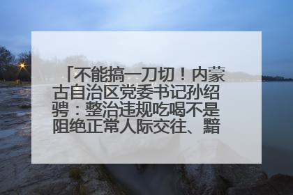 不能搞一刀切！内蒙古自治区党委书记孙绍骋：整治违规吃喝不是阻绝正常人际交往、黯淡人间烟火