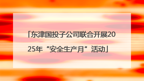 东津国投子公司联合开展2025年“安全生产月”活动