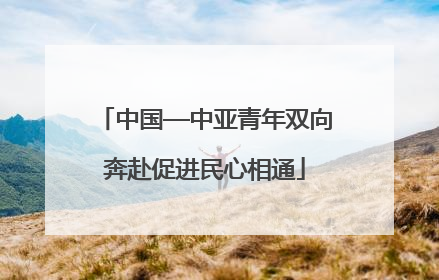 中国—中亚青年双向奔赴促进民心相通