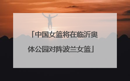 中国女篮将在临沂奥体公园对阵波兰女篮