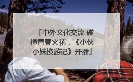 中外文化交流 碰撞青春火花，《小伙小妹换游记》开播