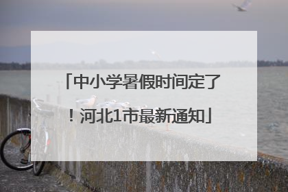 中小学暑假时间定了！河北1市最新通知