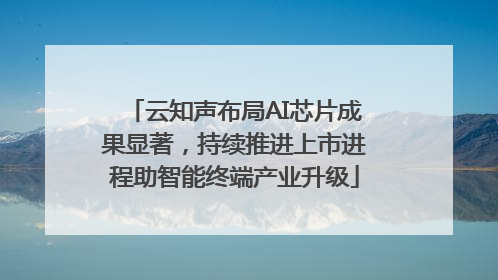 云知声布局AI芯片成果显著，持续推进上市进程助智能终端产业升级