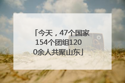 今天，47个国家154个团组1200余人共聚山东