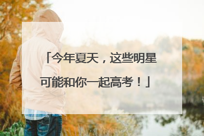 今年夏天，这些明星可能和你一起高考！