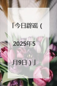 今日辟谣（2025年5月9日）
