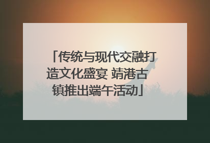 传统与现代交融打造文化盛宴 靖港古镇推出端午活动