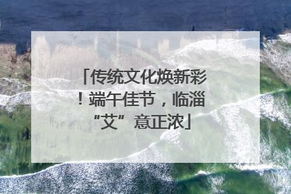 传统文化焕新彩！端午佳节，临淄 “艾”意正浓